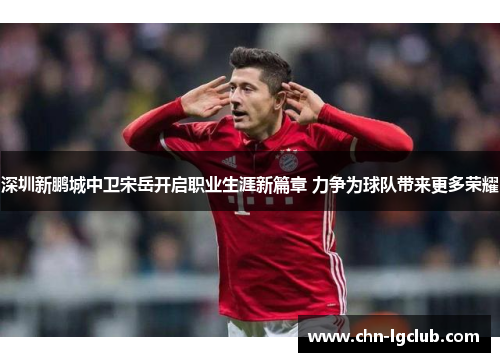 深圳新鹏城中卫宋岳开启职业生涯新篇章 力争为球队带来更多荣耀