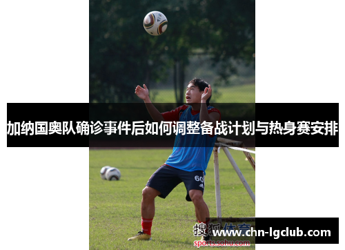 加纳国奥队确诊事件后如何调整备战计划与热身赛安排