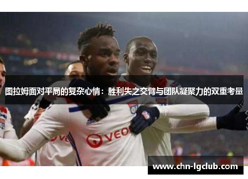 图拉姆面对平局的复杂心情：胜利失之交臂与团队凝聚力的双重考量