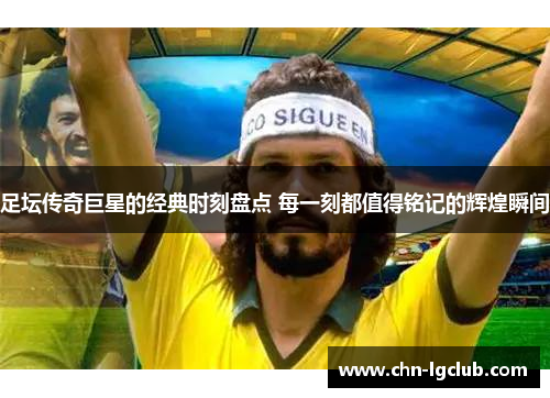 足坛传奇巨星的经典时刻盘点 每一刻都值得铭记的辉煌瞬间