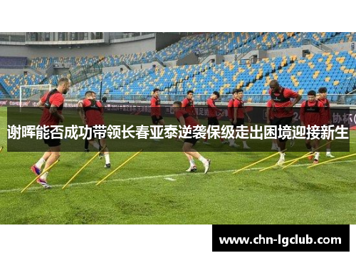 谢晖能否成功带领长春亚泰逆袭保级走出困境迎接新生