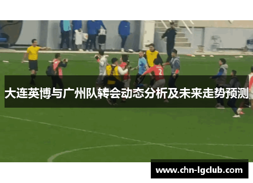 大连英博与广州队转会动态分析及未来走势预测