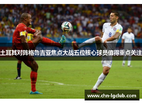 土耳其对阵格鲁吉亚焦点大战五位核心球员值得重点关注