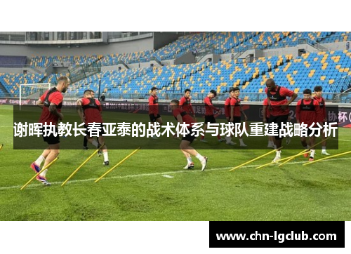 谢晖执教长春亚泰的战术体系与球队重建战略分析 谢晖执教长春亚泰的战术体系与球队重建战略分析