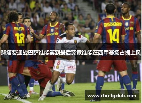 赫塔费迎战巴萨谁能笑到最后究竟谁能在西甲赛场占据上风 赫塔费迎战巴萨谁能笑到最后究竟谁能在西甲赛场占据上风