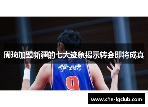 周琦加盟新疆的七大迹象揭示转会即将成真