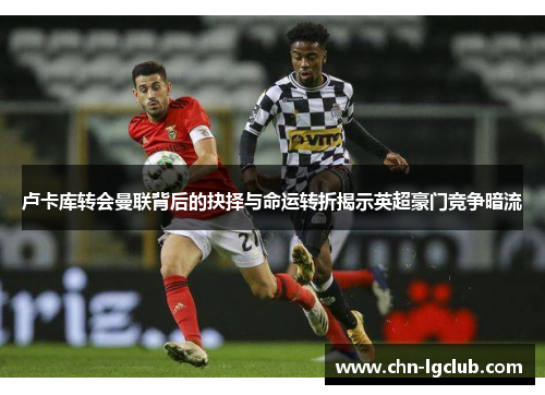 卢卡库转会曼联背后的抉择与命运转折揭示英超豪门竞争暗流