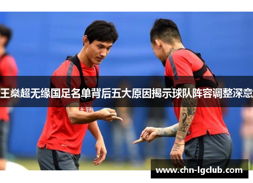 王燊超无缘国足名单背后五大原因揭示球队阵容调整深意 王燊超无缘国足名单背后五大原因揭示球队阵容调整深意