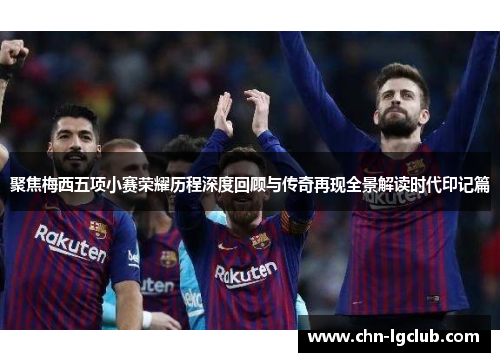 聚焦梅西五项小赛荣耀历程深度回顾与传奇再现全景解读时代印记篇 聚焦梅西五项小赛荣耀历程深度回顾与传奇再现全景解读时代印记篇