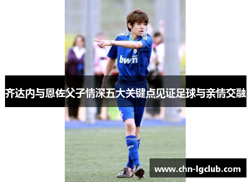 齐达内与恩佐父子情深五大关键点见证足球与亲情交融