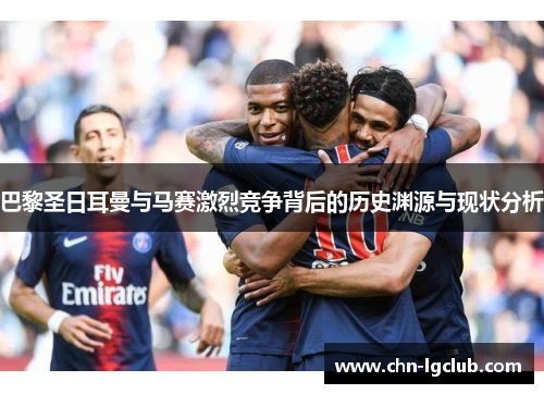 巴黎圣日耳曼与马赛激烈竞争背后的历史渊源与现状分析