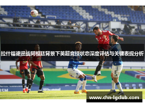 拉什福德迎战阿根廷背景下英超竞技状态深度评估与关键表现分析